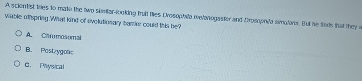 A scientist tries to mate the two similar-looking fruit flies Drosophila melanogaster and Drosophila simulans. But he finds that they a
viable offspring.What kind of evolutionary barrier could this be?
A. Chromosomal
B. Postzygotic
C. Physical