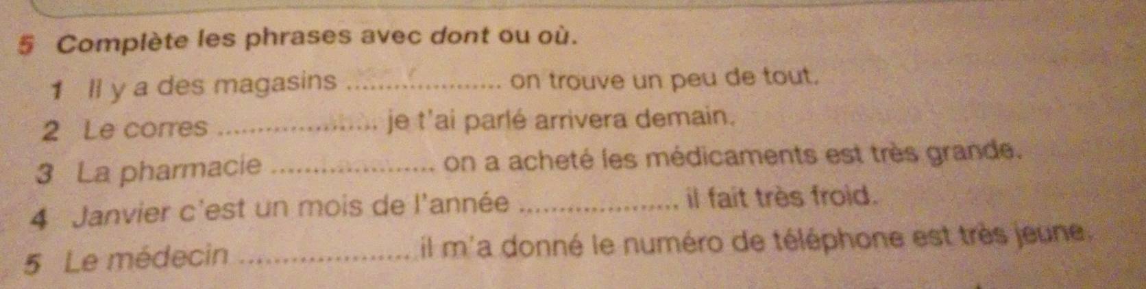 Complète les phrases avec dont ou où. 
1 ll y a des magasins _on trouve un peu de tout. 
2 Le corres _je t'ai parlé arrivera demain. 
3 La pharmacie _on a acheté les médicaments est très grande. 
4 Janvier c'est un mois de l'année _il fait très froid. 
5 Le médecin _il m'a donné le numéro de téléphone est très jeune,