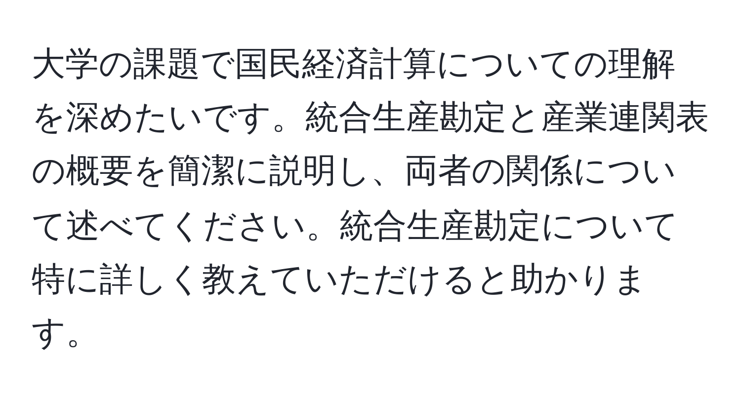 大学の課題で国民経済計算についての理解を深めたいです。統合生産勘定と産業連関表の概要を簡潔に説明し、両者の関係について述べてください。統合生産勘定について特に詳しく教えていただけると助かります。