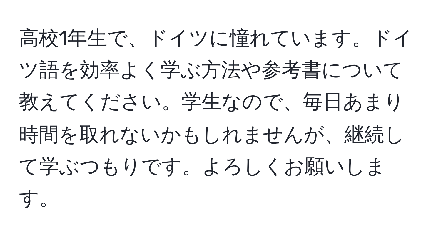 高校1年生で、ドイツに憧れています。ドイツ語を効率よく学ぶ方法や参考書について教えてください。学生なので、毎日あまり時間を取れないかもしれませんが、継続して学ぶつもりです。よろしくお願いします。