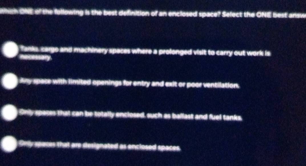 Whgh ONE of the following is the best definition of an enclosed space? Select the ONE best answ
Tanks, cargo and machinery spaces where a prolonged visit to carry out work is
he reasbly
Any space with limited openings for entry and exit or poor ventilation.
Only spases that can be totally enclosed, such as ballast and fuel tanks,
Only spaces that are designated as enclosed spaces