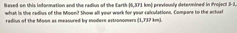 Based on this information and the radius of the Earth (6,371 km) previously determined in Project 3-1, 
what is the radius of the Moon? Show all your work for your calculations. Compare to the actual 
radius of the Moon as measured by modern astronomers (1,737 km).