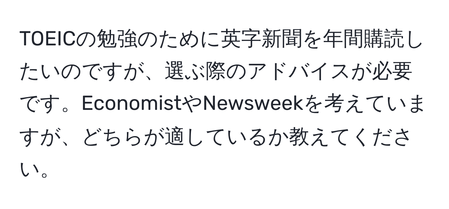 TOEICの勉強のために英字新聞を年間購読したいのですが、選ぶ際のアドバイスが必要です。EconomistやNewsweekを考えていますが、どちらが適しているか教えてください。