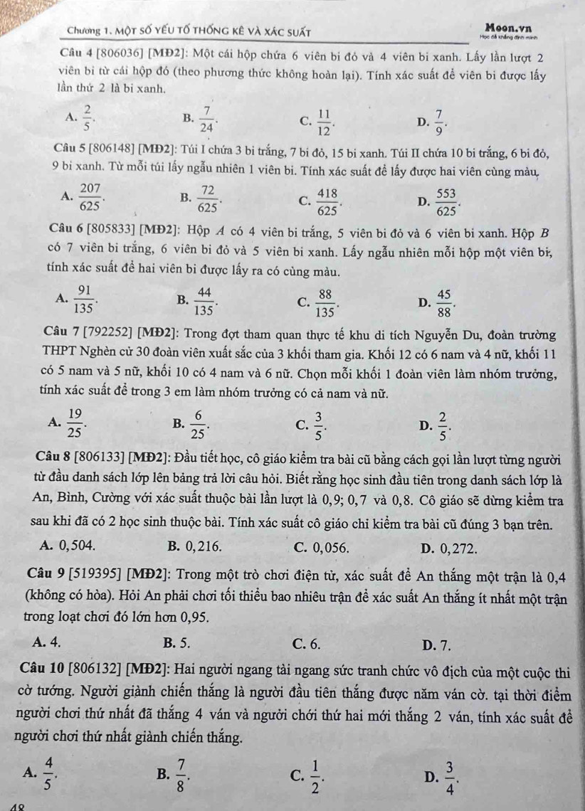 Chương 1. Một số yếu tố thống kê và xác suất
Moon.vn
Học đễ khẳng định minh
Câu 4 [806036] [MĐ2]: Một cái hộp chứa 6 viên bị đỏ và 4 viên bi xanh. Lấy lần lượt 2
viên bi từ cái hộp đó (theo phương thức không hoàn lại). Tính xác suất để viên bi được lấy
lần thứ 2 là bi xanh.
A.  2/5 .  7/24 . C.  11/12 . D.  7/9 .
B.
Câu 5 [806148] [MĐ2]: Túi I chứa 3 bi trắng, 7 bi đỏ, 15 bi xanh. Túi II chứa 10 bi trắng, 6 bi đỏ,
9 bi xanh. Từ mỗi túi lấy ngẫu nhiên 1 viên bi. Tính xác suất đề lấy được hai viên cùng màu,
A.  207/625 . B.  72/625 . C.  418/625 . D.  553/625 .
Câu 6 [805833] [MĐ2]: Hộp A có 4 viên bi trắng, 5 viên bi đỏ và 6 viên bi xanh. Hộp B
có 7 viên bi trắng, 6 viên bi đỏ và 5 viên bi xanh. Lấy ngẫu nhiên mỗi hộp một viên bị,
tính xác suất để hai viên bi được lấy ra có cùng màu.
A.  91/135 .  44/135 .  88/135 .  45/88 .
B.
C.
D.
Câu 7 [792252] [MĐ2]: Trong đợt tham quan thực tế khu di tích Nguyễn Du, đoàn trường
THPT Nghèn cử 30 đoàn viên xuất sắc của 3 khối tham gia. Khối 12 có 6 nam và 4 nữ, khối 11
có 5 nam và 5 nữ, khối 10 có 4 nam và 6 nữ. Chọn mỗi khối 1 đoàn viên làm nhóm trưởng,
tính xác suất để trong 3 em làm nhóm trưởng có cả nam và nữ.
A.  19/25 .  6/25 .  3/5 .  2/5 .
B.
C.
D.
Câu 8 [806133] [MĐ2]: Đầu tiết học, cô giáo kiểm tra bài cũ bằng cách gọi lần lượt từng người
từ đầu danh sách lớp lên bảng trả lời câu hỏi. Biết rằng học sinh đầu tiên trong danh sách lớp là
An, Bình, Cường với xác suất thuộc bài lần lượt là 0,9; 0,7 và 0,8. Cô giáo sẽ dừng kiểm tra
sau khi đã có 2 học sinh thuộc bài. Tính xác suất cô giáo chỉ kiểm tra bài cũ đúng 3 bạn trên.
A. 0, 504. B. 0, 216. C. 0,056. D. 0, 272.
Câu 9 [519395] [MĐ2]: Trong một trò chơi điện từ, xác suất để An thắng một trận là 0,4
(không có hòa). Hỏi An phải chơi tối thiều bao nhiêu trận để xác suất An thắng ít nhất một trận
trong loạt chơi đó lớn hơn 0,95.
A. 4. B. 5. C. 6. D. 7.
Câu 10 [806132] [MĐ2]: Hai người ngang tài ngang sức tranh chức vô địch của một cuộc thi
cờ tướng. Người giành chiến thắng là người đầu tiên thắng được năm ván cờ. tại thời điểm
người chơi thứ nhất đã thắng 4 ván và người chới thứ hai mới thắng 2 ván, tính xác suất đề
người chơi thứ nhất giành chiến thắng.
A.  4/5 .  7/8 .  1/2 .  3/4 .
B.
C.
D.