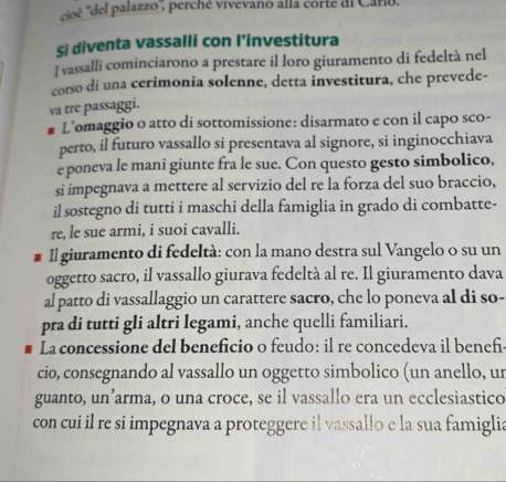 cioè ''del palazzo , perché vivevano alla corté di Caro. 
si diventa vassalli con l’investitura 
I vassalli cominciarono a prestare il loro giuramento di fedeltà nel 
corso di una cerimonia solenne, detta investitura, che prevede- 
va tre passaggi. 
L’omaggio o atto di sottomissione: disarmato e con il capo sco- 
perto, il futuro vassallo si presentava al signore, si inginocchiava 
e poneva le mani giunte fra le sue. Con questo gesto simbolico, 
si impegnava a mettere al servizio del re la forza del suo braccio, 
il sostegno di tutti i maschi della famiglia in grado di combatte- 
re, le sue armi, i suoi cavalli. 
Il giuramento di fedeltà: con la mano destra sul Vangelo o su un 
oggetto sacro, il vassallo giurava fedeltà al re. Il giuramento dava 
al patto di vassallaggio un carattere sacro, che lo poneva al di so- 
pra di tutti gli altri legami, anche quelli familiari. 
La concessione del beneficio o feudo: il re concedeva il benefi 
cio, consegnando al vassallo un oggetto simbolico (un anello, ur 
guanto, un’arma, o una croce, se il vassallo era un ecclesiastico 
con cui il re si impegnava a proteggere il vassallo e la sua famiglia