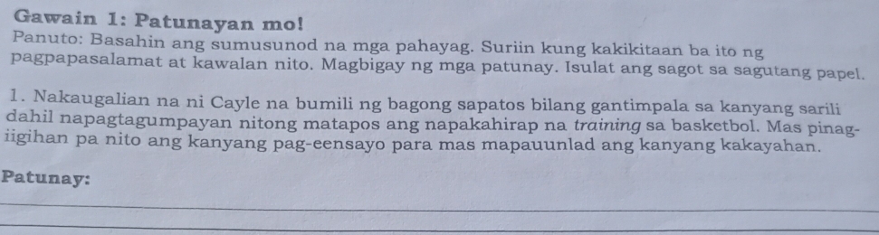 Gawain 1: Patunayan mo! 
Panuto: Basahin ang sumusunod na mga pahayag. Suriin kung kakikitaan ba ito ng 
pagpapasalamat at kawalan nito. Magbigay ng mga patunay. Isulat ang sagot sa sagutang papel. 
1. Nakaugalian na ni Cayle na bumili ng bagong sapatos bilang gantimpala sa kanyang sarili 
dahil napagtagumpayan nitong matapos ang napakahirap na training sa basketbol. Mas pinag- 
iigihan pa nito ang kanyang pag-eensayo para mas mapauunlad ang kanyang kakayahan. 
Patunay: 
_ 
_