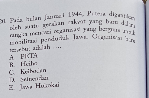 Pada bulan Januari 1944, Putera digantikan
oleh suatu gerakan rakyat yang baru dalam 
rangka mencari organisasi yang berguna untuk
mobilitasi penduduk Jawa. Organisasi baru
tersebut adalah …
A. PETA
B. Heiho
C. Keibodan
D. Seinendan
E. Jawa Hokokai