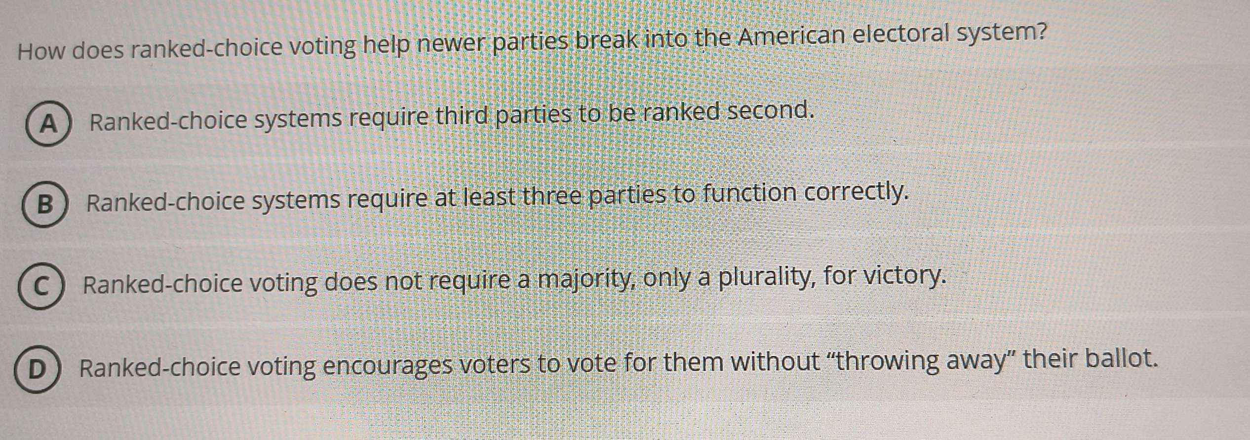 How does ranked-choice voting help newer parties break into the American electoral system?
A Ranked-choice systems require third parties to be ranked second.
B Ranked-choice systems require at least three parties to function correctly.
C) Ranked-choice voting does not require a majority, only a plurality, for victory.
D ) Ranked-choice voting encourages voters to vote for them without “throwing away” their ballot.