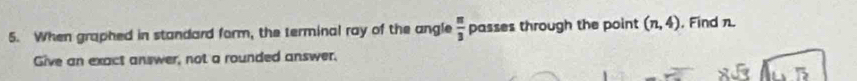 When graphed in standard form, the terminal ray of the angle  π /3  passes through the point (n,4) , Find n. 
Give an exact answer, not a rounded answer.