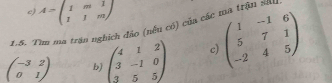 A=beginpmatrix 1&m&1 1&1&mendpmatrix
1.5. Tìm ma trận nghịch đảo (nếu có) của các ma trận sâu 
c)
beginpmatrix -3&2 0&1endpmatrix
b) beginpmatrix 4&1&2 3&-1&0 3&5&5endpmatrix beginpmatrix 1&-1&6 5&7&1 -2&4&5endpmatrix