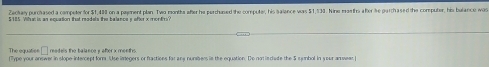 Zackay purclased a competer for $1,480 on a pament plan. Two months after he perchused the computer, his salance was $1,539. Nine masths after ie parchased the computer, his bulance was
$185 Wha is an equation that models the balancey after x montn 
The equaties readels the balance y after x menths 
Type your answer in slope intercept form Use imegers or fractions far ane numbers is the equation. De nat is clade the 5 sunhol in your an wear