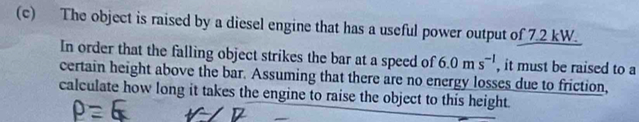 The object is raised by a diesel engine that has a useful power output of 7.2 kW. 
In order that the falling object strikes the bar at a speed of 6.0ms^(-1) , it must be raised to a 
certain height above the bar. Assuming that there are no energy losses due to friction, 
calculate how long it takes the engine to raise the object to this height.