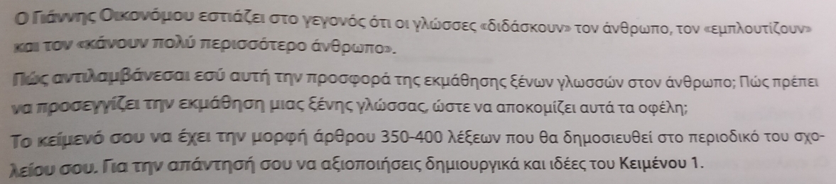 ΟδΠιάνηοςοοαικονόρμιουναοεσστιάζειαστοογενγονόςαότι οι γλωνσοσοες κδιδάσκουνν τον άνθρωνποςο τον κεμπλουτίζουν» 
κσι τον κκάνουν πολύ περισσότερο άνθρωνπον. 
Πόίοςαντιλααμαββάνεασαιαεσύ ααυτήη τηναπροοσρφροραάα τηςαεκμάθησης ξένων γλωσσών στον άνθρωνποςαΚΠοώίνςαπρέπει
να προσεγγίζειτην εκμάθηση μιας ξένης γλώσσαςς ωστε να αποκομίζει αυτά τα οφέλη; 
Το κείμιενό σου να έχειατηνοΚμιαορφήαάρθρου 350-4ΟΟ λέξεων που θα δημοσιευθεί στο περιοδικό του σχο- 
λείου σουί Γιαα τηνααπιαάντησή σου να αξιοποιήσεις δημιουργικά καιιδέεςατουα Κειμένου 1.