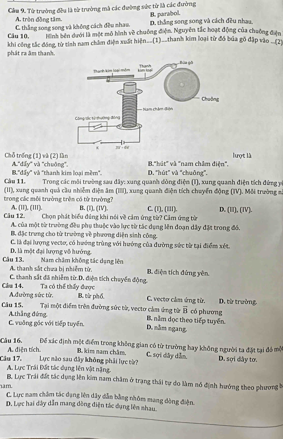 Từ trường đều là từ trường mà các đường sức từ là các đường
B. parabol.
A. tròn đồng tâm.
C. thẳng song song và không cách đều nhau. D. thẳng song song và cách đều nhau.
Câu 10. Hình bên dưới là một mô hình về chuông điện. Nguyên tắc hoạt động của chuông điện
khi công tắc đóng, từ tính nam châm điện xuất hiện....(1)....thanh kim loại từ đó búa gõ đập vào ...(2)
phát ra âm thanh.
Chỗ trống (1) và (2) lần lượt là
A.“đẩy” và “chuông”. B.“hút” và “nam châm điện”.
B.“đẩy” và “thanh kim loại mềm”. D. “hút” và “chuông”.
Câu 11. Trong các môi trường sau đây: xung quanh dòng điện (I), xung quanh điện tích đứng yà
(II), xung quanh quả cầu nhiễm điện âm (III), xung quanh điện tích chuyển động (IV). Môi trường nà
trong các môi trường trên có từ trường?
A. (II), (III). B. (l), (IV). C. (I), (III). D. (Il), (IV).
Câu 12.  Chọn phát biểu đúng khi nói về cảm ứng từ? Cảm ứng từ
A. của một từ trường đều phụ thuộc vào lực từ tác dụng lên đoạn dây đặt trong đó.
B. đặc trưng cho từ trường về phương diện sinh công.
C. là đại lượng vecto, có hướng trùng với hướng của đường sức từ tại điểm xét.
D. là một đại lượng vô hướng.
Câu 13. Nam châm không tác dụng lên
A. thanh sắt chưa bị nhiễm từ. B. điện tích đứng yên.
C. thanh sắt đã nhiễm từ.D. điện tích chuyển động.
Câu 14. Ta có thể thấy được
A.đường sức từ. B. từ phổ. C. vectơ cảm ứng từ. D. từ trường.
Câu 15. Tại một điểm trên đường sức từ, vectơ cảm ứng từ vector B có phương
A.thẳng đứng. B. nằm dọc theo tiếp tuyến.
C. vuông góc với tiếp tuyến.
D. nằm ngang.
Câu 16. Để xác định một điểm trong không gian có từ trường hay không người ta đặt tại đó một
A. điện tích. B. kim nam châm. C. sợi dây dẫn. D. sợi dây tơ.
Câu 17. Lực nào sau đây không phải lực từ?
A. Lực Trái Đất tác dụng lên vật nặng.
B. Lực Trái đất tác dụng lên kim nam châm ở trạng thái tự do làm nó định hướng theo phương b
nam.
C. Lực nam châm tác dụng lên dây dẫn bằng nhôm mang dòng điện.
D. Lực hai dây dẫn mang dòng điện tác dụng lên nhau.