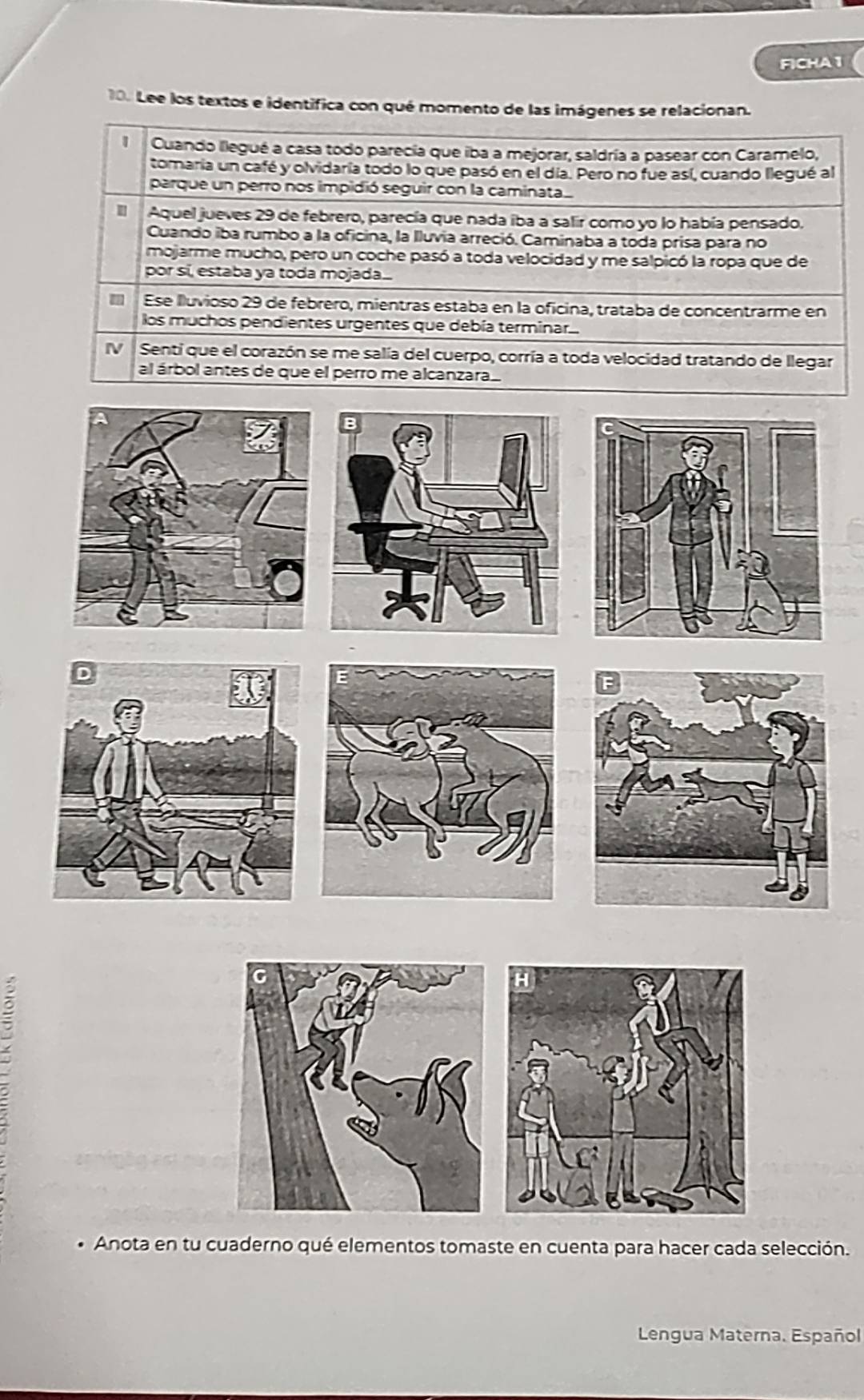 FICHA 1 
10. Lee los textos e identifica con qué momento de las imágenes se relacionan. 
1 Cuando llegué a casa todo parecía que iba a mejorar, saldría a pasear con Caramelo, 
tomaria un café y olvidaría todo lo que pasó en el día. Pero no fue así, cuando llegué al 
parque un perro nos impidió seguir con la caminata 
Il Aquel jueves 29 de febrero, parecía que nada iba a salir como yo lo había pensado. 
Cuando iba rumbo a la oficina, la Iluvia arreció. Caminaba a toda prisa para no 
mojarme mucho, pero un coche pasó a toda velocidad y me salpicó la ropa que de 
por sí, estaba ya toda mojada.... 
Ese lluvioso 29 de febrero, mientras estaba en la oficina, trataba de concentrarme en 
los muchos pendientes urgentes que debía terminar. 
IV Senti que el corazón se me salía del cuerpo, corría a toda velocidad tratando de llegar 
al árbol antes de que el perro me alcanzara. 
Anota en tu cuaderno qué elementos tomaste en cuenta para hacer cada selección. 
Lengua Materna. Español