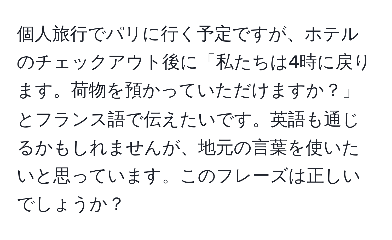 個人旅行でパリに行く予定ですが、ホテルのチェックアウト後に「私たちは4時に戻ります。荷物を預かっていただけますか？」とフランス語で伝えたいです。英語も通じるかもしれませんが、地元の言葉を使いたいと思っています。このフレーズは正しいでしょうか？