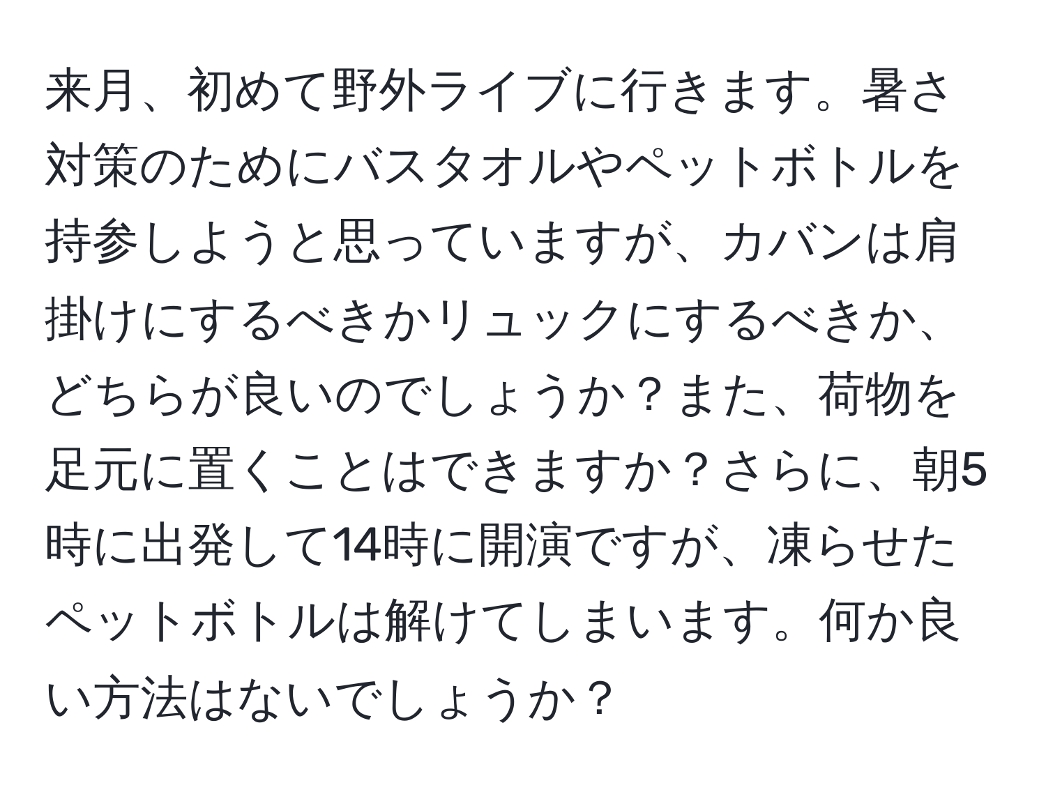 来月、初めて野外ライブに行きます。暑さ対策のためにバスタオルやペットボトルを持参しようと思っていますが、カバンは肩掛けにするべきかリュックにするべきか、どちらが良いのでしょうか？また、荷物を足元に置くことはできますか？さらに、朝5時に出発して14時に開演ですが、凍らせたペットボトルは解けてしまいます。何か良い方法はないでしょうか？