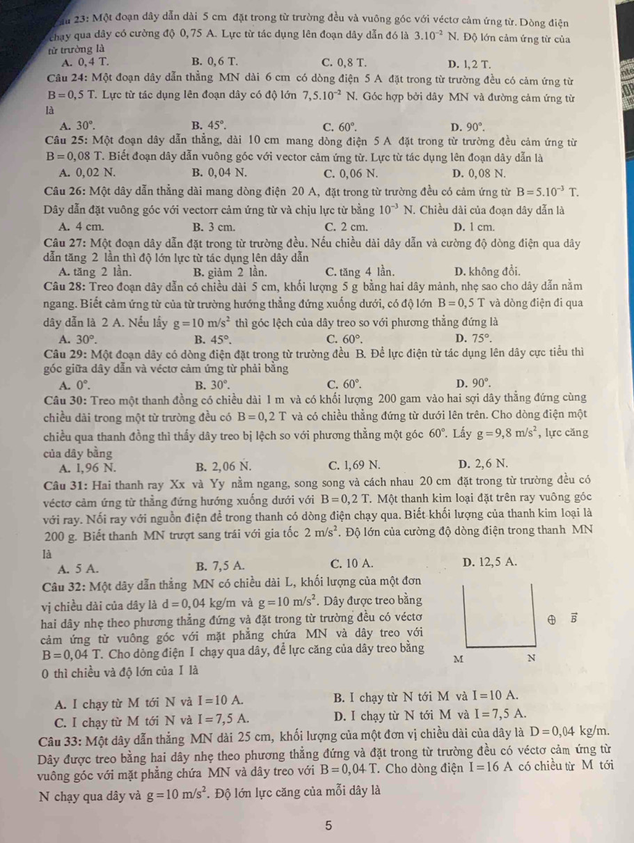 2ầu 23: Một đoạn dây dẫn dài 5 cm đặt trong từ trường đều và vuông góc với véctơ cảm ứng từ. Dòng điện
chạy qua dây có cường độ 0, 75 A. Lực từ tác dụng lên đoạn dây dẫn đó là 3.10^(-2)N Độ lớn cảm ứng từ của
tử trường là
A. 0,4T. B. 0,6 T. C. 0,8 T. D. l, 2 T.
Câu 24: Một đoạn dây dẫn thẳng MN dài 6 cm có dòng điện 5 A đặt trong từ trường đều có cảm ứng từ no
B=0,5T T. Lực từ tác dụng lên đoạn dây có độ lớn 7,5.10^(-2) N. Góc hợp bởi dây MN và đường cảm ứng từ
là
A. 30°. B. 45°. C. 60°. D. 90°.
Câu 25: Một đoạn dây dẫn thẳng, dài 10 cm mang dòng điện 5 A đặt trong từ trường đều cảm ứng từ
B=0,08T T. Biết đoạn dây dẫn vuông góc với vector cảm ứng từ. Lực từ tác dụng lên đoạn dây dẫn là
A. 0,02N. B. 0, 04 N. C. 0,06 N. D. 0,08 N.
Câu 26:Mhat Qt dây dẫn thẳng dài mang dòng điện 20 A, đặt trong từ trường đều có cảm ứng từ B=5.10^(-3)T.
Dây dẫn đặt vuông góc với vectorr cảm ứng từ và chịu lực từ bằng 10^(-3)N. Chiều dài của đoạn dây dẫn là
A. 4 cm. B. 3 cm. C. 2 cm. D. 1 cm.
Câu 21 7:M6 t đoạn dây dẫn đặt trong từ trường đều. Nếu chiều dài dây dẫn và cường độ dòng điện qua dây
dẫn tăng 2 lần thì độ lớn lực từ tác dụng lên dây dẫn
A. tăng 2 lần. B. giảm 2 lần. C. tăng 4 lần. D. không đổi.
Câu 28: Treo đoạn dây dẫn có chiều dài 5 cm, khối lượng 5 g bằng hai dây mảnh, nhẹ sao cho dây dẫn nằm
ngang. Biết cảm ứng từ của từ trường hướng thẳng đứng xuống dưới, có độ lớn B=0,5T và dòng điện đi qua
dây dẫn là 2 A. Nếu lấy g=10m/s^2 thì góc lệch của dây treo so với phương thẳng đứng là
A. 30°. B. 45°. C. 60°. D. 75°.
Câu 29:N Một đoạn dây có dòng điện đặt trong từ trường đều B. Để lực điện từ tác dụng lên dây cực tiểu thì
góc giữa dây dẫn và véctơ cảm ứng từ phải bằng
A. 0°. B. 30°. C. 60°. D. 90°.
Câu 30: Treo một thanh đồng có chiều dài 1 m và có khối lượng 200 gam vào hai sợi dây thẳng đứng cùng
chiều dài trong một từ trường đều có B=0,2T và có chiều thẳng đứng từ dưới lên trên. Cho dòng điện một
chiều qua thanh đồng thì thấy dây treo bị lệch so với phương thằng một góc 60°. Lấy g=9,8m/s^2 , lực căng
của dây bằng
A. l,96 N. B. 2,06 N. C. 1,69 N. D. 2,6 N.
Câu 31: Hai thanh ray Xx và Yy nằm ngang, song song và cách nhau 20 cm đặt trong từ trường đều có
véctơ cảm ứng từ thẳng đứng hướng xuống dưới với B=0,2T T. Một thanh kim loại đặt trên ray vuông góc
với ray. Nối ray với nguồn điện để trong thanh có dòng điện chạy qua. Biết khối lượng của thanh kim loại là
200 g. Biết thanh MN trượt sang trái với gia tốc 2m/s^2. Độ lớn của cường độ dòng điện trong thanh MN
là
A. 5 A. B. 7,5 A. C. 10 A. D. 12,5 A.
Câu 32: Một dây dẫn thẳng MN có chiều dài L, khối lượng của một đơn
vị chiều dài của dây là d=0,04 kg/m và g=10m/s^2. Dây được treo bằng
hai dây nhẹ theo phương thẳng đứng và đặt trong từ trường đều có véctơ vector B
cảm ứng từ vuông góc với mặt phẳng chứa MN và dây treo với
B=0,04T Cho dòng điện I chạy qua dây, để lực căng của dây treo bằng
M N
0 thì chiều và độ lớn của I là
A. I chạy từ M tới N và I=10A. B. I chạy từ N tới M và I=10A.
C. I chạy từ M tới N và I=7,5A. D. I chạy từ N tới M và I=7,5A.
Câu 33: Một dây dẫn thẳng MN dài 25 cm, khối lượng của một đơn vị chiều dài của dây là D=0,04 kg/m.
Dây được treo bằng hai dây nhẹ theo phương thẳng đứng và đặt trong từ trường đều có véctơ cảm ứng từ
vuông góc với mặt phẳng chứa MN và dây treo với B=0,04.T. Cho dòng điện I=16A có chiều từ M tới
N chạy qua dây và g=10m/s^2. Độ lớn lực căng của mỗi dây là
5