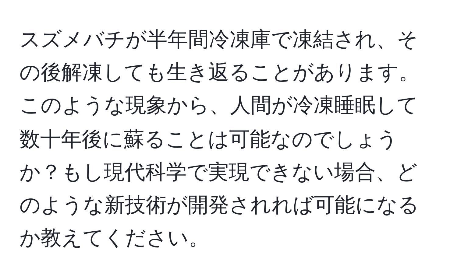 スズメバチが半年間冷凍庫で凍結され、その後解凍しても生き返ることがあります。このような現象から、人間が冷凍睡眠して数十年後に蘇ることは可能なのでしょうか？もし現代科学で実現できない場合、どのような新技術が開発されれば可能になるか教えてください。