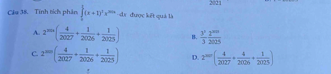 2021
Câu 38. Tính tích phân ∈tlimits _0^(2(x+1)^2)x^(2024)· dx được kết quả là
A. 2^(2024)( 4/2027 + 1/2026 + 1/2025 ) B.  3^3/3  2^(2025)/2025 
C. 2^(2025)( 4/2027 + 1/2026 + 1/2025 )
D. 2^(2027)( 4/2027 + 4/2026 + 1/2025 )