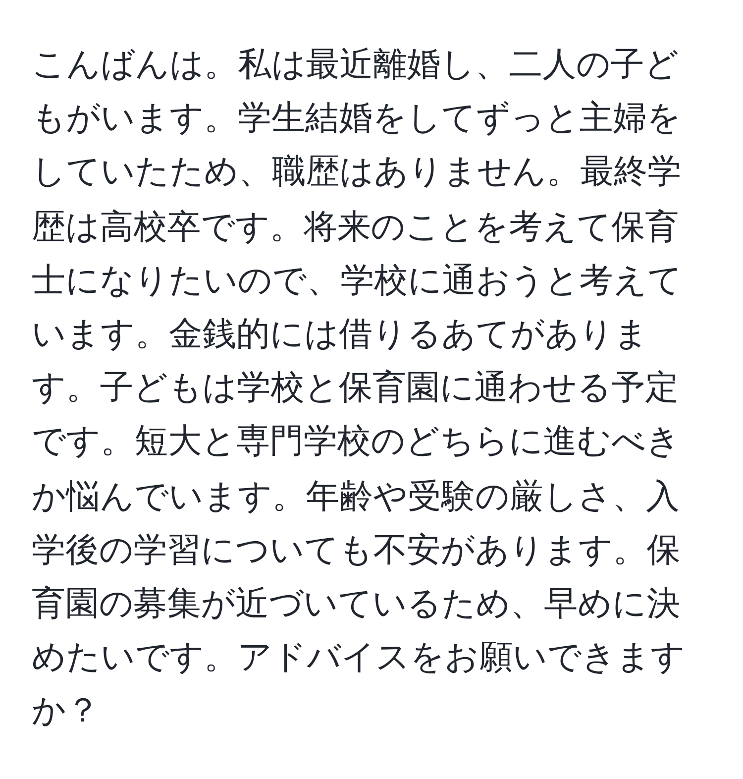 こんばんは。私は最近離婚し、二人の子どもがいます。学生結婚をしてずっと主婦をしていたため、職歴はありません。最終学歴は高校卒です。将来のことを考えて保育士になりたいので、学校に通おうと考えています。金銭的には借りるあてがあります。子どもは学校と保育園に通わせる予定です。短大と専門学校のどちらに進むべきか悩んでいます。年齢や受験の厳しさ、入学後の学習についても不安があります。保育園の募集が近づいているため、早めに決めたいです。アドバイスをお願いできますか？