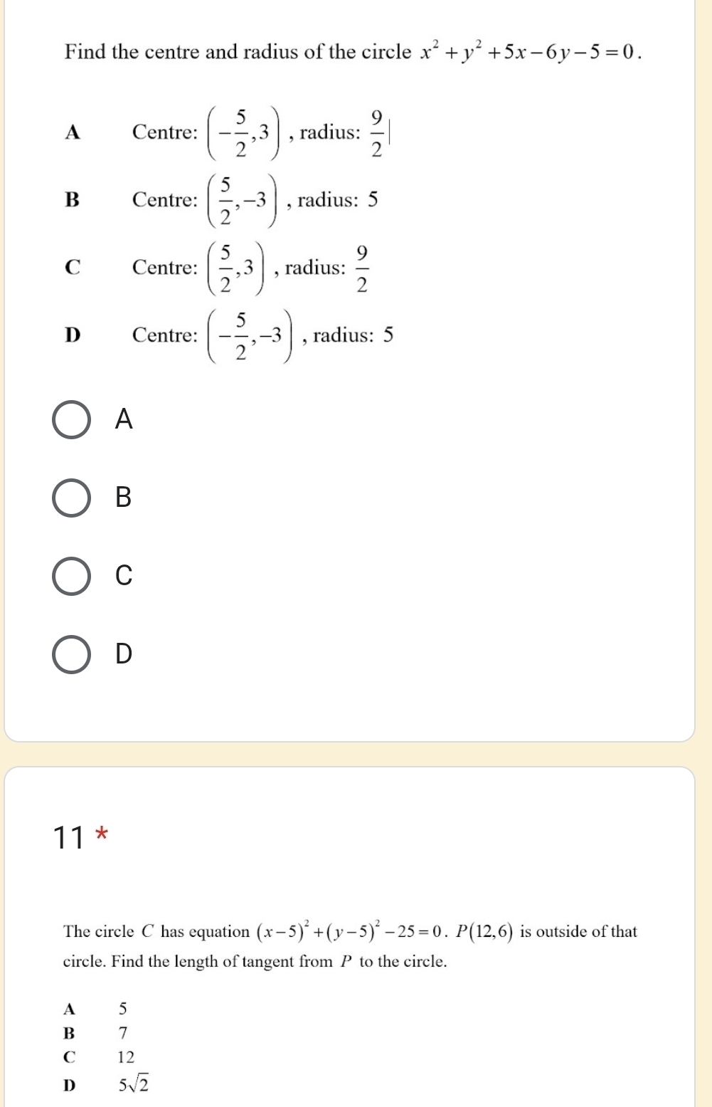 Find the centre and radius of the circle x^2+y^2+5x-6y-5=0.
A Centre: (- 5/2 ,3) , radius:  9/2 |
B Centre: ( 5/2 ,-3) , radius: 5
C Centre: ( 5/2 ,3) , radius:  9/2 
D Centre: (- 5/2 ,-3) , radius: 5
A
B
C
D
11 *
The circle C has equation (x-5)^2+(y-5)^2-25=0. P(12,6) is outside of that
circle. Find the length of tangent from P to the circle.
A₹ 5
B 7
C₹ ₹12
D 5sqrt(2)