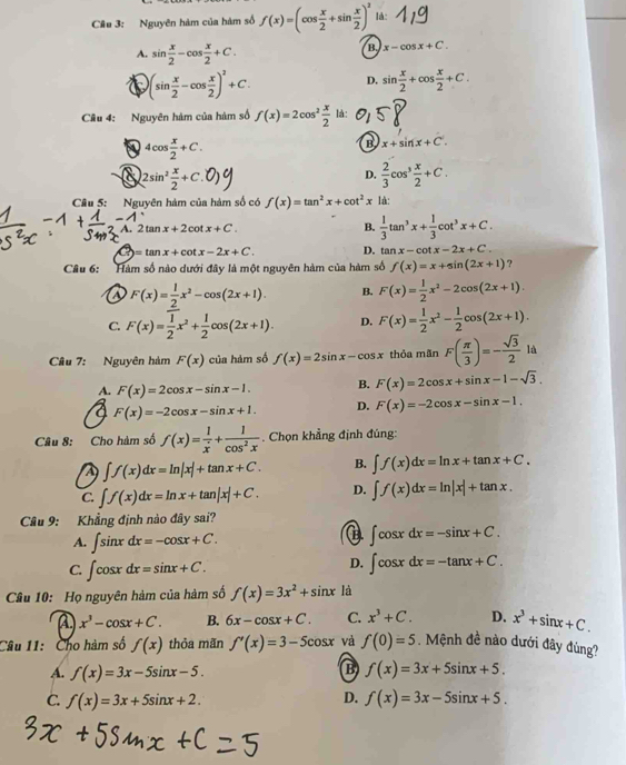 Cầu 3: Nguyên hàm của hàm số f(x)=(cos  x/2 +sin  x/2 )^2 là:
A. sin  x/2 -cos  x/2 +C.
B. x-cos x+C.
)(sin  x/2 -cos  x/2 )^2+C.
D. sin  x/2 +cos  x/2 +C.
Câu 4: Nguyên hàm của hàm số f(x)=2cos^2 x/2  là:
4cos  x/2 +C.
B x+sin x+C
8 2sin^2 x/2 +C.
D.  2/3 cos^3 x/2 +C.
Cầu 5: Nguyên hàm của hàm số có f(x)=tan^2x+cot^2x là:
A. 2tan x+2cot x+C. B.  1/3 tan^3x+ 1/3 cot^3x+C.
3 =tan x+cot x-2x+C. D. tan x-cot x-2x+C.
Câu 6: Hàm số nào dưới đây là một nguyên hàm của hàm số f(x)=x+sin (2x+1) ?
F(x)= 1/2 x^2-cos (2x+1). B. F(x)= 1/2 x^2-2cos (2x+1).
C. F(x)= 1/2 x^2+ 1/2 cos (2x+1). D. F(x)= 1/2 x^2- 1/2 cos (2x+1).
Câu 7: Nguyên hàm F(x) của hảm số f(x)=2sin x-cos x thỏa mãn F( π /3 )=- sqrt(3)/2  là
A. F(x)=2cos x-sin x-1. B. F(x)=2cos x+sin x-1-sqrt(3).
F(x)=-2cos x-sin x+1. D. F(x)=-2cos x-sin x-1.
Câu 8: Cho hàm số f(x)= 1/x + 1/cos^2x  Chọn khẳng định đúng:
A ∈t f(x)dx=ln |x|+tan x+C. B. ∈t f(x)dx=ln x+tan x+C.
C. ∈t f(x)dx=ln x+tan |x|+C. D. ∈t f(x)dx=ln |x|+tan x.
Câu 9: Khẳng định nào đây sai?
A. ∈t sin xdx=-cos x+C.
B ∈t cos xdx=-sin x+C.
C. ∈t cos xdx=sin x+C.
D. ∈t cos xdx=-tan x+C.
Câu 10: Họ nguyên hàm của hàm số f(x)=3x^2+sin x là
A x^3-cos x+C. B. 6x-cos x+C. C. x^3+C. D. x^3+sin x+C.
Câu 11: Cho hàm số f(x) thỏa mãn f'(x)=3-5cos x và f(0)=5. Mệnh đề nào dưới đây đùng?
B
A. f(x)=3x-5sin x-5. f(x)=3x+5sin x+5.
D.
C. f(x)=3x+5sin x+2. f(x)=3x-5sin x+5.