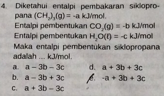 Diketahui entalpi pembakaran siklopro-
pana (CH_2)_3(g)=-a kJ/mol.
Entalpi pembentukan CO_2(g)=-b kJ/mol
Entalpi pembentukan H_2O(ell )=-c kJ/mol
Maka entalpi pembentukan siklopropana
adalah ... kJ/mol.
a. a-3b-3c d. a+3b+3c
b. a-3b+3c p. -a+3b+3c
C. a+3b-3c