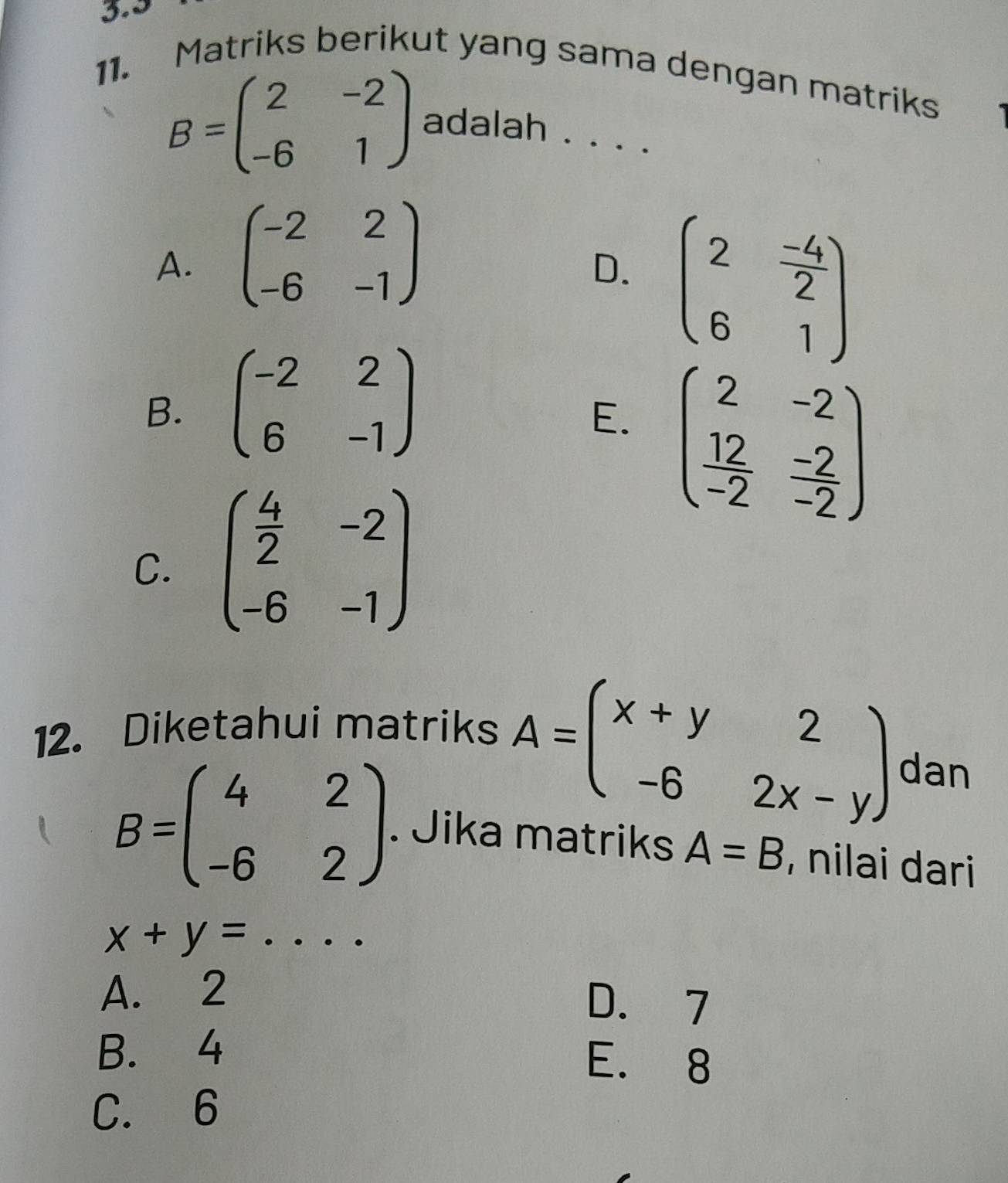 3.5
11. Matriks berikut yang sama dengan matriks
B=beginpmatrix 2&-2 -6&1endpmatrix adalah . . . .
A. beginpmatrix -2&2 -6&-1endpmatrix
D. beginpmatrix 2& (-4)/2  6&1endpmatrix
B. beginpmatrix -2&2 6&-1endpmatrix
E. beginpmatrix 2&-2  12/-2 & (-2)/-2 endpmatrix
C. beginpmatrix  4/2 &-2 -6&-1endpmatrix
12. Diketahui matriks
A=beginpmatrix x+y&2 -6&2x-yendpmatrix dan
B=beginpmatrix 4&2 -6&2endpmatrix. Jika matriks A=B , nilai dari
_ x+y=
A. 2
D. 7
B. 4
E. 8
C. 6