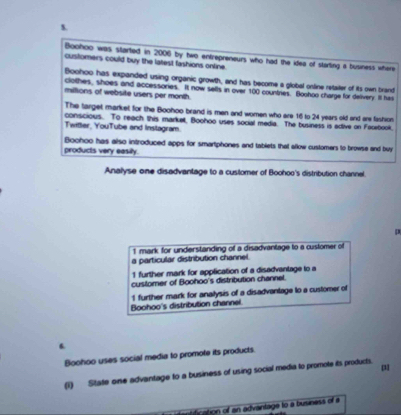 Boohoo was started in 2006 by two entrepreneurs who had the idea of starting a business where
customers could buy the latest fashions online.
Boohoo has expanded using organic growth, and has become a global online retailer of its own brand
clothes, shoes and accessories. It now sells in over 100 countries. Boohoo charge for delivery. Ilt has
miltions of website users per month.
The target market for the Boohoo brand is men and women who are 16 to 24 years old and are fashion
conscious. To reach this market, Boohoo uses social media. The business is adtive on Facebook.
Twitter, YouTube and Instagram.
products very easily. Boohoo has also introduced apps for smartphones and tablets that allow customers to browse and buy
Analyse one disadvanlage to a customer of Boohoo's distribution channel.
D
1 mark for understanding of a disadvantage to a customer of
a particular distribution channel.
1 further mark for application of a disadvantage to a
customer of Boohoo's distribution channel
1 further mark for analysis of a disadvantage to a customer of
Boohoo's distribution channel
Boohoo uses social media to promote its products.
[31
(1) State one advantage to a business of using social media to promote its products.
dication of an advantage to a business of a