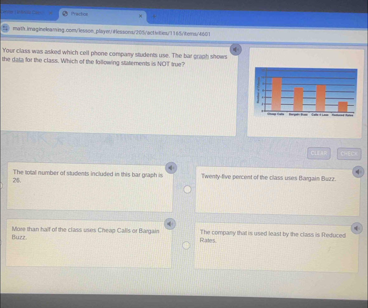 Center j inlínite Campe Practice
math.imaginelearning.com/lesson_player/#lessons/205/activities/1165/items/4601
Your class was asked which cell phone company students use. The bar graph shows
the data for the class. Which of the following statements is NOT true?
CLEAR CHECK
The total number of students included in this bar graph is Twenty-five percent of the class uses Bargain Buzz.
26.
More than half of the class uses Cheap Calls or Bargain The company that is used least by the class is Reduced
Buzz. Rates.