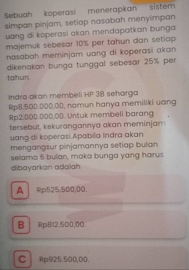 Sebuah koperasi menerapkan sistem
simpan pinjam, setiap nasabah menyimpan
uang di koperasi akan mendapatkan bunga .
majemuk sebesar 10% per tahun dan setiap 
nasabah meminjam uang di koperasi akan.
dikenakan bunga tunggal sebesar 25% per
tahun.
Indra akan membeli HP 3B seharga
Rp8.500.000,00, namun hanya memiliki uang
Rp2.000.000,00. Untuk membeli barang
tersebut, kekurangannya akan meminjam
uang di koperasi.Apabila Indra akan
mengangsur pinjamannya setiap bulan
selama 6 bulan, maka bunga yang harus
dibayarkan adalah
A Rp525.500,00.
B Rp812.500,00.
C Rp925.500,00.