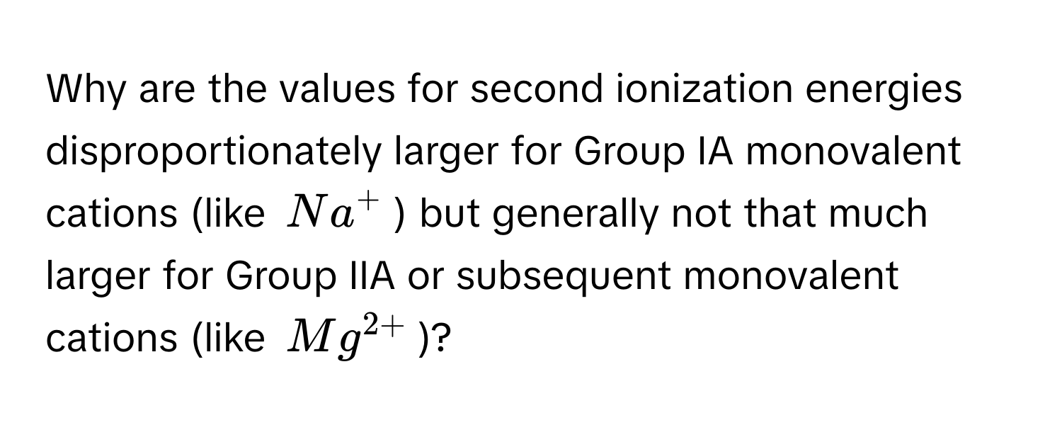 Why are the values for second ionization energies disproportionately larger for Group IA monovalent cations (like $Na^(+$) but generally not that much larger for Group IIA or subsequent monovalent cations (like $Mg^2+)$)?