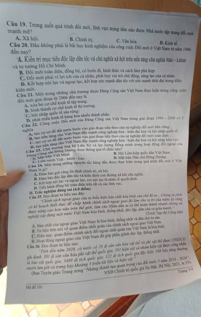 Trong suốt quá trình đồi mới, lĩnh vực trọng tâm nào được Nhà nước tập trung đổi mới
mạnh mẽ?
A. Xã hội. B. Chính trị. C. Văn hóa. D. Kinh tế.
Câu 20. Đâu không phải là bài học kinh nghiệm của công cuộc Đồi mới ở Việt Nam từ năm 1986
đến nay?
A. Kiên trì mục tiêu độc lập dân tộc và chủ nghĩa xã hội trên nền táng chủ nghĩa Mác - Lênin
và tư tưởng Hồ Chí Minh.
B. Đổi mới toàn diện, đồng bộ, có bước đi, hình thức và cách làm phù hợp.
C. Đổi mới phải vì lợi ích của cá nhân, phát huy vai trò chủ động, sáng tạo của cá nhân.
D. Kết hợp nội lực và ngoại lực, kết hợp sức mạnh dân tộc với sức mạnh thời đại trong điều
kiện mới.
Câu 21. Một trong những chủ trương được Đảng Cộng sản Việt Nam thực hiện trong công cuộc
đổi mới giai đoạn từ 2006 đến nay là
A. xóa bỏ cơ chế kinh tế tập trung.
B. hình thành cơ chế kinh tế thị trường.
C. hội nhập quốc tế sâu rộng/
D. phát triển kinh tế hàng hóa nhiều thành phần
Cầu 22. Công cuộc Đổi mới của Đảng Cộng sản Việt Nam trong giai đoạn 1996 - 2006 có ý
nghĩa A. tạo cơ sở để đất nước bước vào giai đoạn tiếp theo của sự nghiệp đổi mới bền vững
B, tạo nền táng cho Việt Nam đầy mạnh công nghiệp hóa - hiện đại hóa và hội nhập quốc tế
B: tao cơ sở để đất nước bước vào giai đoạn tiếp theo của sự nghiệp đổi mới toàn diện
D. tạo nền táng cho Việt Nam đây mạnh công nghiệp hóa - hiện đại hóa và hội nhập khu vực
Câu 23. Chủ trường ủng hộ Liên Xô và lực lượng Đồng minh trong hoạt động đổi ngoại của
Đông Công sản Đông Dương được thông qua tổ chức nảo?
A. Mặt trận Việt Minh
B. Hội Liên hiệp quốc dân Việt Nam.
C. Liên minh Việt - Miên - Lào D. Mặt trận Dân chủ Đông Dương
Câu 24. Một trong những nguyên tắc hàng đầu được thực hiện trong quá trình đổi mới ở Việt
Nam là gì?
A. Đàm bảo giữ vững ổn định chính trị, xã hội,
B. Đảm bảo độc lập dân tộc và kiên định con đường xã hội chủ nghĩa.
C. Kết hợp nội lực và ngoại lực, coi nội lực là nhân tổ quyết định.
D. Tiền hành đồng bộ toàn diện trên tất cả các lĩnh vực.
II. Trắc nghiệm đúng sai (4.0 điểm)
Câu 25. Đọc đoạn tư liệu sau đây:
''Chính sách ngoại giao của ta biểu hiện bản chất hòa bình của chế độ ta... Chúng ta phải
kó kể hoạch thiết thực để chấp hành chính sách ngoại giao đó làm cho vị trí của nước ta càng
được năng cao hơn nữa trên thể giới, làm cho Nhân dân ta có thể hoàn thành nhanh chóng sự
nghiệp xây dựng một nước Việt Nam hòa bình, thống nhất, độc lập, dân chủ và giàu mạnh.
(Trích Tạp chí Cộng sản)
A. Bản chất của ngoại giao Việt Nam là hòa bình, thống nhất và dân chủ tư sản.
B. Tư liệu trên nói về quan điểm nhất quán của chính sách ngoại giao Việt Nam.
C. Hiện nay, quan điểm chính sách đổi ngoại nhất quán của Việt Nam là hòa binh.
D. Hoạt động ngoại giao của Việt Nam đã góp phần giành độc lập, thống nhất.
'Tính đến năm 2020, cả nước có 28 di sản văn hóa vật thể và phi vật thể được UNESCO
Câu 26. Đọc đoạn tư liệu sau:
ghi danh. 301 di sản văn hóa phi vật thể quốc gia; 191 hiện vật và nhỏm hiện vật được công nhận
là báo vật quốc gia; 3489 đi tích quốc gia; 122 di tích quốc gia đặc biệt; 168 bảo tàng thường
xuyên lưu giữ và trưng bay khoảng 3 triệu tài liệu và hiện vật.''
(Ban Tuyên giáo Trung ương ''Những thành tưu quan trọng của đất nước 5 năm 2016 - 2020''
NXB Chính trị quốc gia Sự thật, Hà Nội, 2021, tr.55).
Trang 3/4
Mã để 101