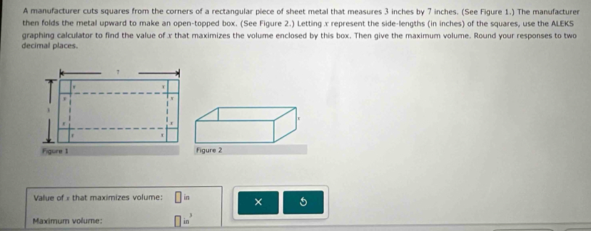 A manufacturer cuts squares from the corners of a rectangular piece of sheet metal that measures 3 inches by 7 inches. (See Figure 1.) The manufacturer 
then folds the metal upward to make an open-topped box. (See Figure 2.) Letting x represent the side-lengths (in inches) of the squares, use the ALEKS 
graphing calculator to find the value of x that maximizes the volume enclosed by this box. Then give the maximum volume. Round your responses to two 
decimal places.
7
r
v
3
r 
r 
r 
Figure 1 
Value of x that maximizes volume: □ in × 5
Maximum volume: □ in^3