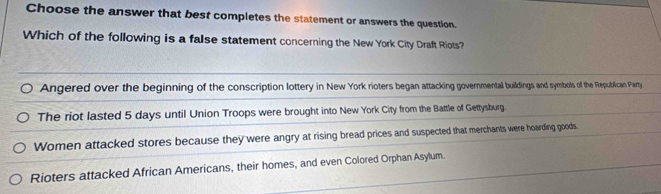 Choose the answer that best completes the statement or answers the question.
Which of the following is a false statement concerning the New York City Draft Riots?
Angered over the beginning of the conscription lottery in New York rioters began attacking governmental buildings and symbols of the Republican Party
The riot lasted 5 days until Union Troops were brought into New York City from the Battle of Gettysburg.
Women attacked stores because they were angry at rising bread prices and suspected that merchants were hoarding goods.
Rioters attacked African Americans, their homes, and even Colored Orphan Asylum.