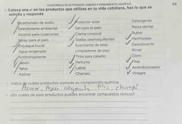 CUADERNILLO DE ACTIVIDADES: SABERES Y PENSAMIENTO CIENTÍFICO 
66 
1. Coloca una √ en los productos que utilizas en tu vida cotidiana, haz lo que se 
solicita y responde 
Bicarbonato de sodio Protector solar Detergente 
Desodorante ambiental Gel para el pelo Pasta dental 
Alcohol para curaciones Crema corporal Rubor 
Spray para el pelo Toallas desmaquillantes Merthiolate 
Enjuague bucal Suavizante de telas Desodorante 
Agua oxigenada Limpiadores de piso Rimel 
Antitranspirante Tinte para cabello Cloro 
Jabón Perfume Pilas 
Talco Labial Acondicionador 
Azúcar Champú Vinagre 
Indica de cuáles productos conoces su composición química. 
_ 
¿En cuáles de esos productos puedes encontrar compuestos iónicos? 
_ 
_ 
_ 
_