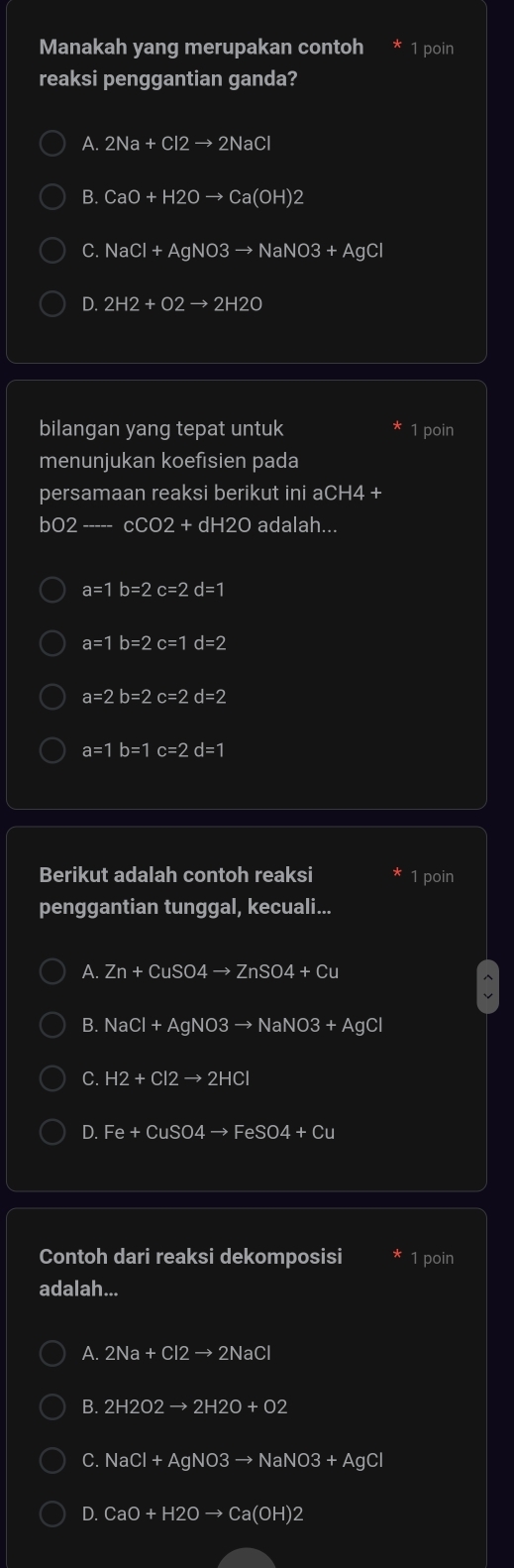 Manakah yang merupakan contoh 1 poin
reaksi penggantian ganda?
A. 2Na+Cl2to 2NaCl
B. CaO+H2Oto Ca(OH)2
C. NaCl+AgNO3to NaNO3+AgCl
D. 2H2+O2to 2H2O
bilangan yang tepat untuk 1 poin
menunjukan koefisien pada
persamaan reaksi berikut ini aCH4+
bO2-----cCO2+dH2O adalah...
a=1b=2c=2d=1
a=1b=2c=1d=2
a=2b=2c=2d=2
a=1b=1c=2d=1
Berikut adalah contoh reaksi 1 poin
penggantian tunggal, kecuali...
A. Zn+CuSO4to ZnSO4+Cu
B. NaCl+AgNO3to NaNO3+ · AgCl
C. H2+Cl2to 2HCl
D. Fe+CuSO4to FeSO4+Cu
Contoh dari reaksi dekomposisi 1 poin
adalah...
A. 2Na+Cl2to 2NaCl
B. 2H2O2to 2H2O+O2
C. NaCl+AgNO3to NaNO3+AgCl
D. CaO+H2Oto Ca(OH)2