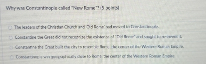 Why was Constantinople called "New Rome"? (5 points)
The leaders of the Christian Church and 'Old Rome' had moved to Constantinople.
Constantine the Great did not recognize the existence of "Old Rome'' and sought to re-invent it.
Constantine the Great built the city to resemble Rome, the center of the Western Roman Empire.
Constantinople was geographically close to Rome, the center of the Western Roman Empire.