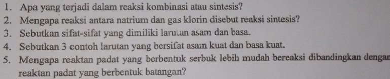 Apa yang terjadi dalam reaksi kombinasi atau sintesis? 
2. Mengapa reaksi antara natrium dan gas klorin disebut reaksi sintesis? 
3. Sebutkan sifat-sifat yang dimiliki larutan asam dan basa. 
4. Sebutkan 3 contoh larutan yang bersifat asam kuat dan basa kuat. 
5. Mengapa reaktan padat yang berbentuk serbuk lebih mudah bereaksi dibandingkan dengar 
reaktan padat yang berbentuk batangan?