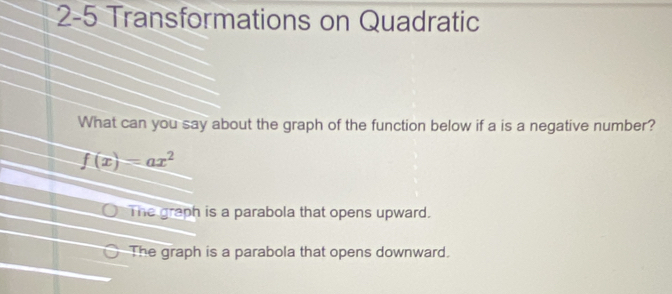 2-5 Transformations on Quadratic
What can you say about the graph of the function below if a is a negative number?
f(x)=ax^2
The graph is a parabola that opens upward.
The graph is a parabola that opens downward.