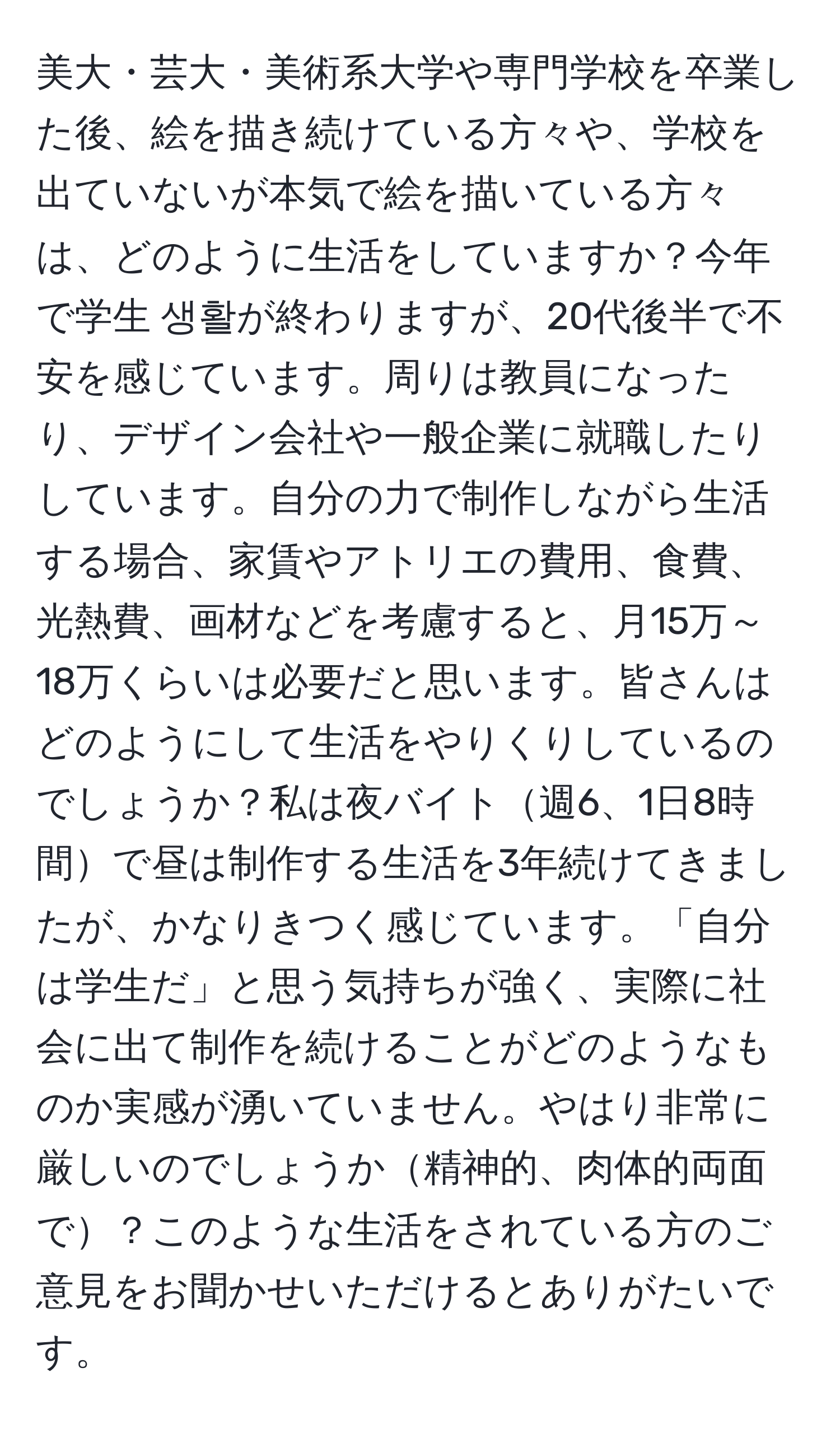 美大・芸大・美術系大学や専門学校を卒業した後、絵を描き続けている方々や、学校を出ていないが本気で絵を描いている方々は、どのように生活をしていますか？今年で学生 생활が終わりますが、20代後半で不安を感じています。周りは教員になったり、デザイン会社や一般企業に就職したりしています。自分の力で制作しながら生活する場合、家賃やアトリエの費用、食費、光熱費、画材などを考慮すると、月15万～18万くらいは必要だと思います。皆さんはどのようにして生活をやりくりしているのでしょうか？私は夜バイト週6、1日8時間で昼は制作する生活を3年続けてきましたが、かなりきつく感じています。「自分は学生だ」と思う気持ちが強く、実際に社会に出て制作を続けることがどのようなものか実感が湧いていません。やはり非常に厳しいのでしょうか精神的、肉体的両面で？このような生活をされている方のご意見をお聞かせいただけるとありがたいです。