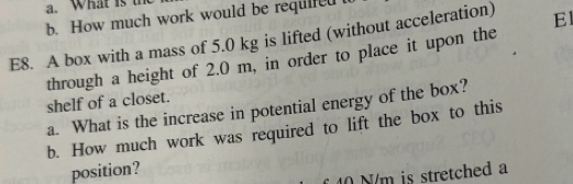 What is th 
b. How much work would be requlred t 
E8. A box with a mass of 5.0 kg is lifted (without acceleration) E 
through a height of 2.0 m, in order to place it upon the 
shelf of a closet. 
a. What is the increase in potential energy of the box? 
b. How much work was required to lift the box to this 
position?
40 N/m is stretched a