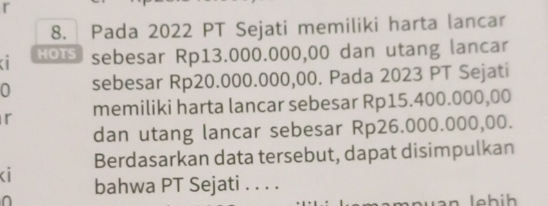 Pada 2022 PT Sejati memiliki harta lancar 
a HOTS sebesar Rp13.000.000,00 dan utang lancar 
0 sebesar Rp20.000.000,00. Pada 2023 PT Sejati 
memiliki harta lancar sebesar Rp15.400.000,00
r 
dan utang lancar sebesar Rp26.000.000,00. 
Berdasarkan data tersebut, dapat disimpulkan 
Ki 
bahwa PT Sejati . . . .