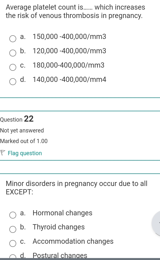 Average platelet count is...... which increases
the risk of venous thrombosis in pregnancy.
a. 150,000 -400,000/mm3
b. 120,000 -400,000/mm3
c. 180,000-400,000/mm3
d. 140,000 -400,000/mm4
Question 22
Not yet answered
Marked out of 1.00
◤ Flag question
Minor disorders in pregnancy occur due to all
EXCEPT:
a. Hormonal changes
b. Thyroid changes
c. Accommodation changes
d. Postural changes