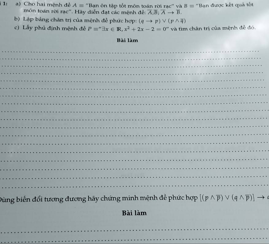 1: a) Cho hai mệnh đề Aequiv ''Bạn ôn tập tốt môn toán rời rạc'' và Bequiv ''Bạn được kết quả tốt 
môn toán rời rạc''. Hãy diễn đạt các mệnh đề: overline A; overline B; overline Ato overline B. 
b) Lập bảng chân trị của mệnh đề phức hợp: (qto p)vee (pwedge overline q)
c) Lấy phủ định mệnh đề Pequiv ''exists x∈ R, x^2+2x-2=0' '' i m chân trị của mệnh đề đó. 
Bài làm 
_ 
_ 
_ 
_ 
_ 
_ 
_ 
_ 
_ 
_ 
_ 
_ 
_ 
_ 
_ 
_ 
_ 
_ 
Dùng biến đổi tương đương hãy chứng minh mệnh đề phức hợp [(pwedge overline p)vee (qwedge overline p)]to
Bài làm 
_ 
_