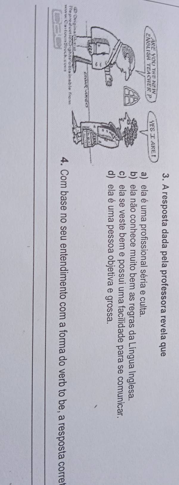 A resposta dada pela professora revela que
a) ela é uma profissional séria e culta.
b) ela não conhece muito bem as regras da Língua Inglesa.
c) ela se veste bem e possui uma facilidade para se comunicar.
d) ela é uma pessoa objetiva e grossa.
4. Com base no seu entendimento com a forma do verb to be, a resposta corret
_
_