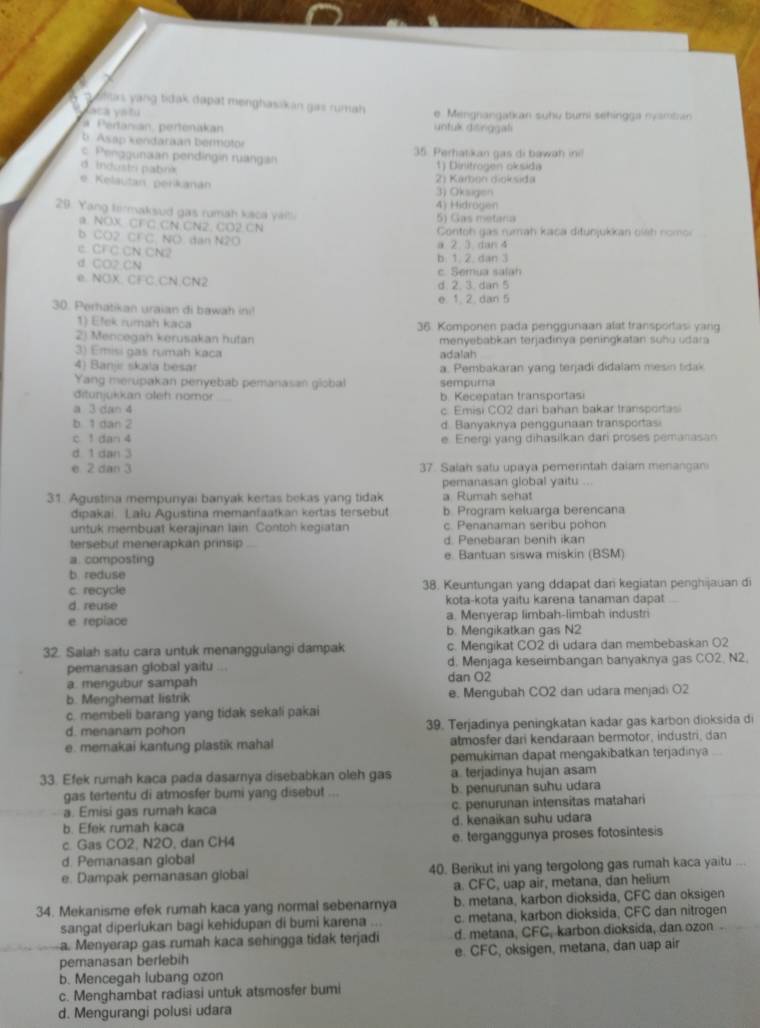 olas yang tidak dapät menghasskan gas rumah e  Mengnangatkan suhu bumi sehingga nvamban 
aca yatú
# Pertanián pertenakan untuk disinggali
b. Asap kendaraan bermotor 35. Perhatkan gas di bawah ine
c. Penogunaan pendingin ruängan 1) Dinitrogen oksida
d indoste pabink
2) Kárbon dioksida
e Kelautan perkanán 3) Oksigen
29. Yang tirmaksud gas rumah kaca yaitl 5) Gas metana 4) Hidrogen
a NOX CFC CN CN2. CO2 CN
b CO2 CFC. NO. dan N2O  Contoh gas rumah kaca ditunjukkan oinh nomor
e. CFC CN CN2 a 2 3 dan 4
d CO2 CN b. 1. 2. dan 3
e. NOX. CFC.CN.CN2 d. 2. 3. dan 5 c. Semua salah
e 1. 2. dan 5
30. Perhatikan uraian di bawah ini!
1) Elek rumah kaca 36. Komponen pada penggunaan alat transportasi yang
2) Mencegan kerusakan hutan menyebabkan terjadinya peningkatan suhu udara
3) Emisi gas rumah kaca adalah
4) Banjı skala besar a. Pembakaran yang teŋjadi didalam mesin tidak
Yang merupakan penyebab pemanasan global sempura
ditunjukkan oleh nomor _b. Kecepatan transportasi
a 3 dan 4 c. Emisi CO2 dari bahan bakar transportasi
b 1 dan 2 d. Banyaknya penggunaan transportas
c 1 dan 4 e Energi yang dihasilkan dari proses pemanasan
d. 1 dan 3
e 2 dan 3 37. Salah satu upaya pemerintah daiam menangani
pemanasan global yaitu ...
31. Agustina mempunyai banyak kertas bekas yang tidak a Rumah sehat
dipakai. Lalu Agustina memanfaatkan kertas tersebut b Program keluarga berencana
untuk membuat kerajinan lain. Contoh kegiatan c. Penanaman seribu pohon
tersebut menerapkan prinsip d. Penebaran benih ikan
a. composting e. Bantuan siswa miskin (BSM)
b reduse
c. recycle 38. Keuntungan yang ddapat dan kegiatan penghijauan di
d. reuse kota-kota yaitu karena tanaman dapat
e repiace a. Menyerap limbah-limbah industri
b. Mengikatkan gas N2
32. Salah satu cara untuk menanggulangi dampak c. Mengikat CO2 di udara dan membebaskan O2
pemanasan global yaitu a  d. Menjaga keseimbangan banyaknya gas CO2, N2.
a. mengubur sampah dan O2
b. Menghemat listrik e. Mengubah CO2 dan udara menjadi O2
c. membeli barang yang tidak sekali pakai
d. menanam pohon 39. Terjadinya peningkatan kadar gas karbon dioksida di
e. memakai kantung plastik mahal atmosfer dari kendaraan bermotor, industri, dan
pemukiman dapat mengakibatkan terjadinya
33. Efek rumah kaca pada dasamya disebabkan oleh gas a terjadinya hujan asam
gas tertentu di atmosfer bumi yang disebut ... b. penurunan suhu udara
a. Emisi gas rumah kaca c. penurunan intensitas matahari
b. Efek rumah kaca d. kenaikan suhu udara
c. Gas CO2, N2O, dan CH4 e. terganggunya proses fotosintesis
d. Pemanasan global
e. Dampak peranasan global 40. Berikut ini yang tergolong gas rumah kaca yaitu
a. CFC, uap air, metana, dan helium
34. Mekanisme efek rumah kaca yang normal sebenarnya b. metana, karbon dioksida, CFC dan oksigen
sangat diperlukan bagi kehidupan di bumi karena ... c. metana, karbon dioksida, CFC dan nitrogen
a. Menyerap gas rumah kaca sehingga tidak terjadi d. metana, CFC, karbon dioksida, dan ozon 
pemanasan berlebih e. CFC, oksigen, metana, dan uap air
b. Mencegah lubang ozon
c. Menghambat radiasi untuk atsmosfer bumi
d. Mengurangi polusi udara