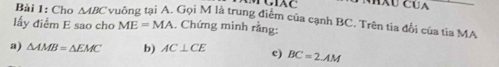 TGIAC Hàu Cúa 
Bài 1: Cho △ ABC v 
Gọi M là trung điểm của cạnh BC. Trên tia đối của tia MA 
lấy điểm E sao cho ME=MA. Chứng minh rằng: 
a) △ AMB=△ EMC b) AC⊥ CE
c) BC=2.AM