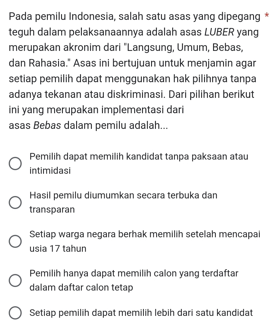 Pada pemilu Indonesia, salah satu asas yang dipegang *
teguh dalam pelaksanaannya adalah asas LUBER yang
merupakan akronim dari "Langsung, Umum, Bebas,
dan Rahasia." Asas ini bertujuan untuk menjamin agar
setiap pemilih dapat menggunakan hak pilihnya tanpa
adanya tekanan atau diskriminasi. Dari pilihan berikut
ini yang merupakan implementasi dari
asas Bebas dalam pemilu adalah...
Pemilih dapat memilih kandidat tanpa paksaan atau
intimidasi
Hasil pemilu diumumkan secara terbuka dan
transparan
Setiap warga negara berhak memilih setelah mencapai
usia 17 tahun
Pemilih hanya dapat memilih calon yang terdaftar
dalam daftar calon tetap
Setiap pemilih dapat memilih lebih dari satu kandidat